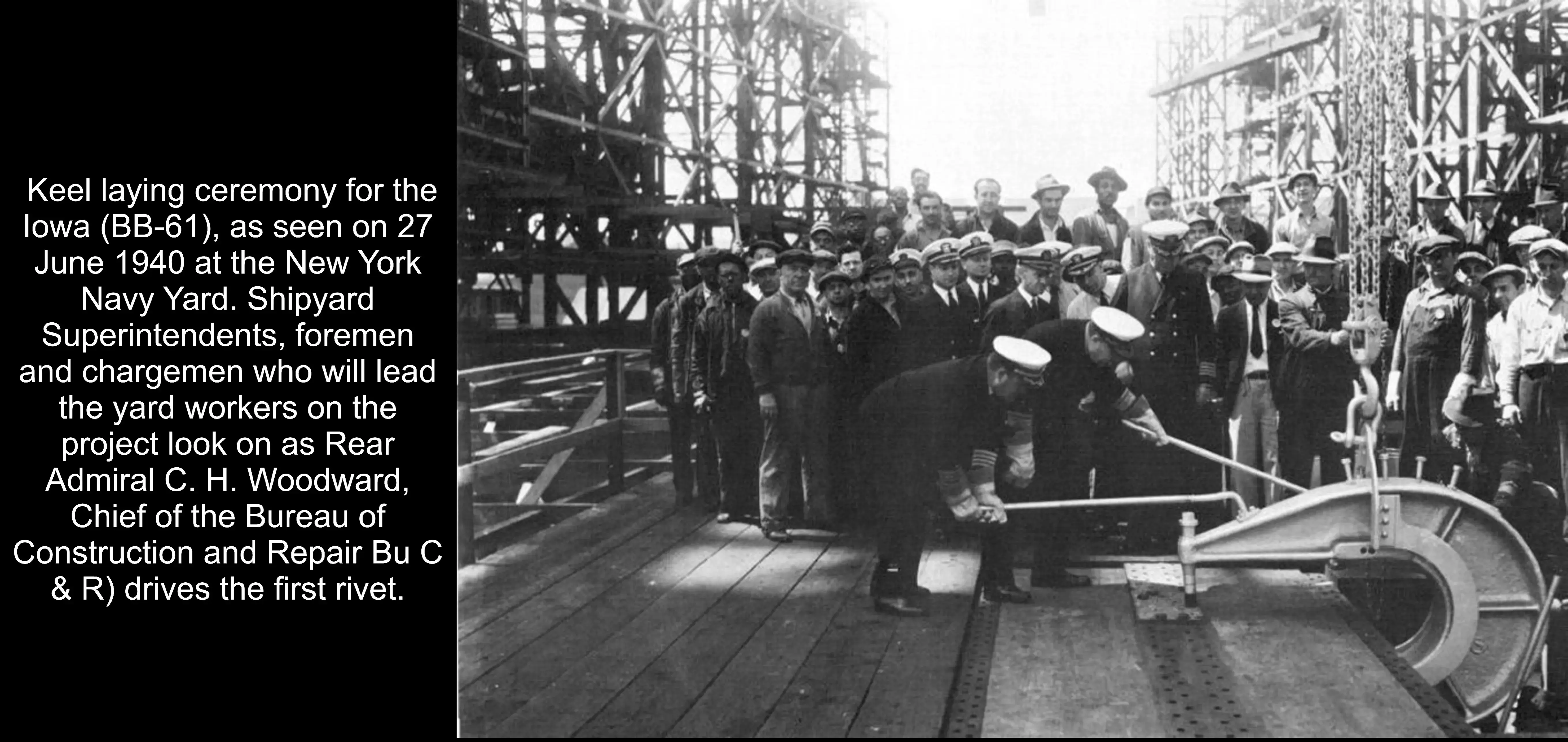 Keel laying ceremony for the lowa (BB-61), as seen on 27 June 1940 at the New York Navy Yard. Shipyard Superintendents, foremen and chargemen who will lead the yard workers on the project look on as Rear Admiral C. H. Woodward, Chief of the Bureau of Construction and Repair (Bu C & R) drives the first rivet.